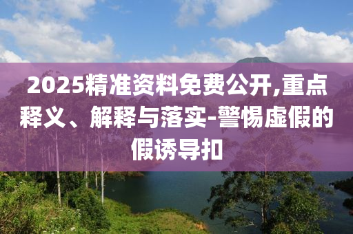 2025精準資料免費公開,重點釋義、解釋與落實-警惕虛假的假誘導扣