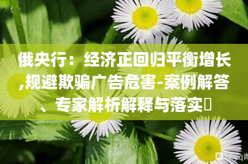 俄央行：經(jīng)濟正回歸平衡增長,規(guī)避欺騙廣告危害-案例解答、專家解析解釋與落實?