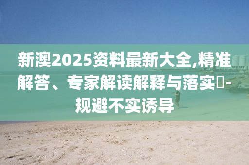 新澳2025資料最新大全,精準(zhǔn)解答、專家解讀解釋與落實(shí)?-規(guī)避不實(shí)誘導(dǎo)