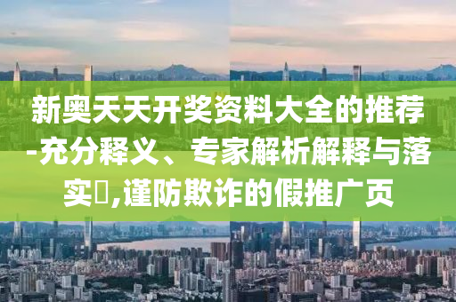新奧天天開獎(jiǎng)資料大全的推薦-充分釋義、專家解析解釋與落實(shí)?,謹(jǐn)防欺詐的假推廣頁
