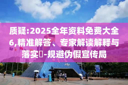 質(zhì)疑:2025全年資料免費大全6,精準解答、專家解讀解釋與落實?-規(guī)避偽假宣傳局