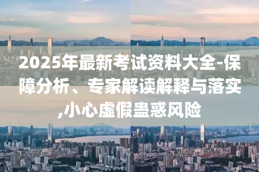 2025年最新考試資料大全-保障分析、專(zhuān)家解讀解釋與落實(shí),小心虛假蠱惑風(fēng)險(xiǎn)