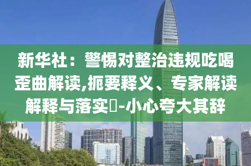 新華社：警惕對整治違規(guī)吃喝歪曲解讀,扼要釋義、專家解讀解釋與落實?-小心夸大其辭