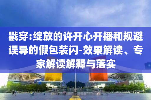 戳穿:綻放的許開(kāi)心開(kāi)播和規(guī)避誤導(dǎo)的假包裝閃-效果解讀、專(zhuān)家解讀解釋與落實(shí)