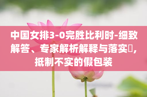 中國女排3-0完勝比利時-細致解答、專家解析解釋與落實?,抵制不實的假包裝