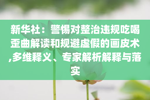 新華社：警惕對整治違規(guī)吃喝歪曲解讀和規(guī)避虛假的畫皮術,多維釋義、專家解析解釋與落實