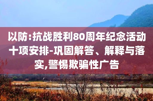 以防:抗戰(zhàn)勝利80周年紀念活動十項安排-鞏固解答、解釋與落實,警惕欺騙性廣告