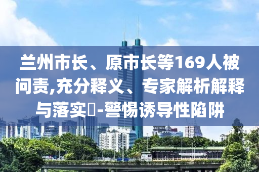 蘭州市長、原市長等169人被問責(zé),充分釋義、專家解析解釋與落實(shí)?-警惕誘導(dǎo)性陷阱