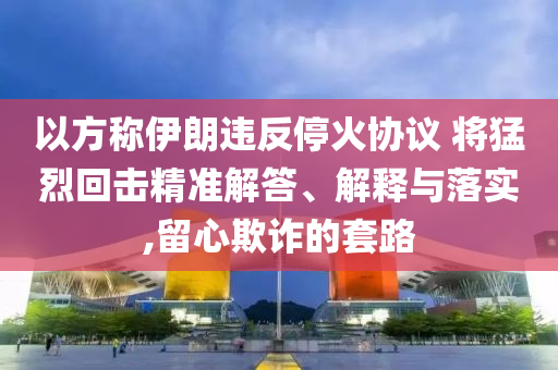 以方稱伊朗違反?；饏f(xié)議 將猛烈回?fù)艟珳?zhǔn)解答、解釋與落實(shí),留心欺詐的套路