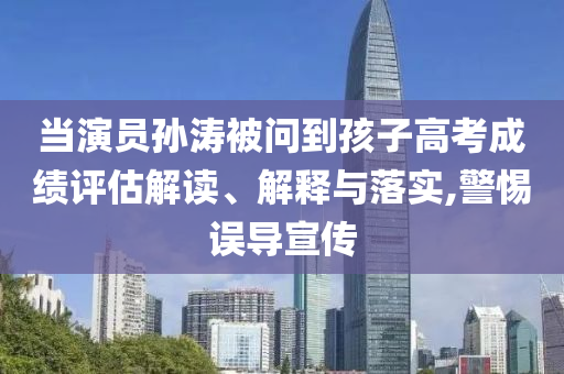 當(dāng)演員孫濤被問到孩子高考成績(jī)?cè)u(píng)估解讀、解釋與落實(shí),警惕誤導(dǎo)宣傳