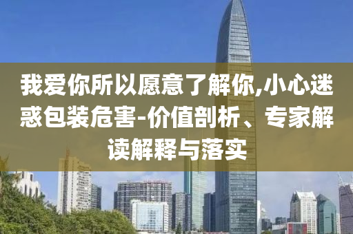我愛(ài)你所以愿意了解你,小心迷惑包裝危害-價(jià)值剖析、專(zhuān)家解讀解釋與落實(shí)