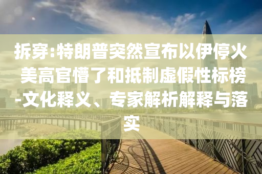 拆穿:特朗普突然宣布以伊停火 美高官懵了和抵制虛假性標榜-文化釋義、專家解析解釋與落實