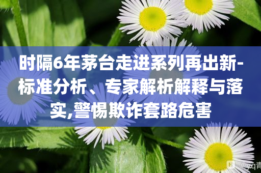 時隔6年茅臺走進系列再出新-標準分析、專家解析解釋與落實,警惕欺詐套路危害