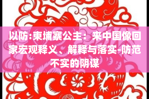 以防:柬埔寨公主：來中國像回家宏觀釋義、解釋與落實-防范不實的陰謀