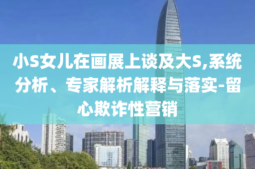 小S女兒在畫展上談及大S,系統(tǒng)分析、專家解析解釋與落實-留心欺詐性營銷