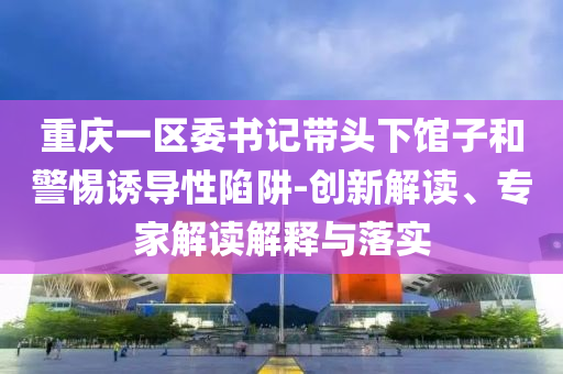 重慶一區(qū)委書(shū)記帶頭下館子和警惕誘導(dǎo)性陷阱-創(chuàng)新解讀、專家解讀解釋與落實(shí)