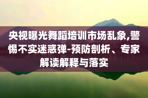 央視曝光舞蹈培訓(xùn)市場(chǎng)亂象,警惕不實(shí)迷惑彈-預(yù)防剖析、專家解讀解釋與落實(shí)
