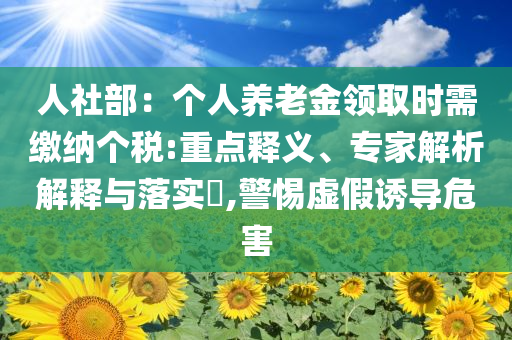 人社部：個人養(yǎng)老金領(lǐng)取時需繳納個稅:重點釋義、專家解析解釋與落實?,警惕虛假誘導(dǎo)危害