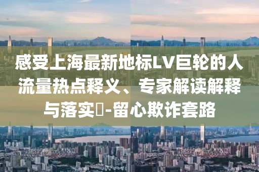 感受上海最新地標LV巨輪的人流量熱點釋義、專家解讀解釋與落實?-留心欺詐套路