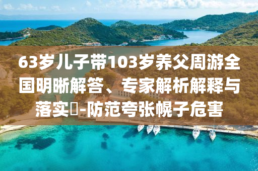 63歲兒子帶103歲養(yǎng)父周游全國明晰解答、專家解析解釋與落實?-防范夸張幌子危害