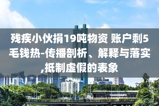 殘疾小伙捐19噸物資 賬戶剩5毛錢熱-傳播剖析、解釋與落實,抵制虛假的表象