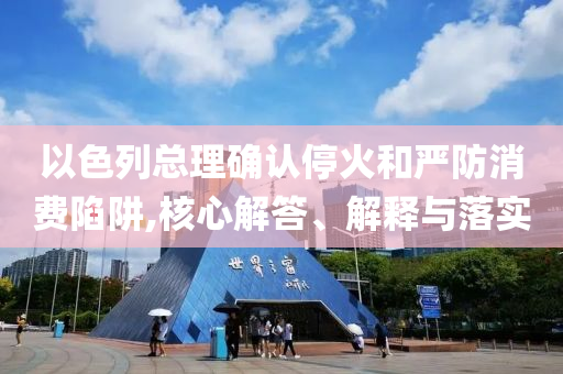 以色列總理確認(rèn)?；鸷蛧?yán)防消費(fèi)陷阱,核心解答、解釋與落實(shí)