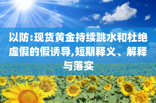 以防:現(xiàn)貨黃金持續(xù)跳水和杜絕虛假的假誘導,短期釋義、解釋與落實