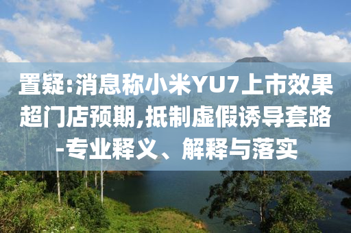 置疑:消息稱(chēng)小米YU7上市效果超門(mén)店預(yù)期,抵制虛假誘導(dǎo)套路-專(zhuān)業(yè)釋義、解釋與落實(shí)