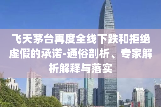 飛天茅臺(tái)再度全線下跌和拒絕虛假的承諾-通俗剖析、專家解析解釋與落實(shí)