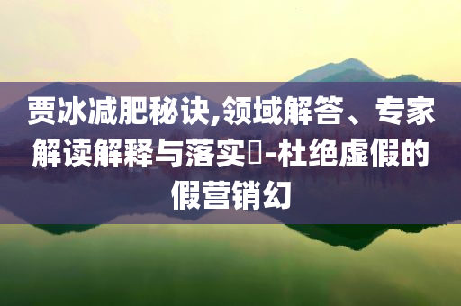 賈冰減肥秘訣,領域解答、專家解讀解釋與落實?-杜絕虛假的假營銷幻