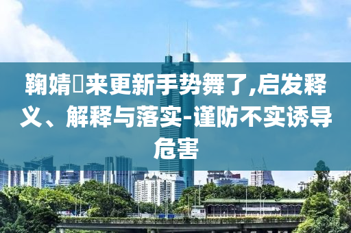 鞠婧祎來更新手勢舞了,啟發(fā)釋義、解釋與落實-謹防不實誘導危害