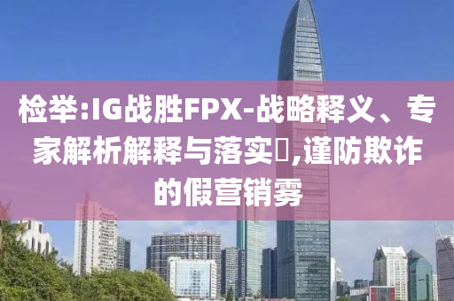 檢舉:IG戰(zhàn)勝FPX-戰(zhàn)略釋義、專家解析解釋與落實?,謹防欺詐的假營銷霧