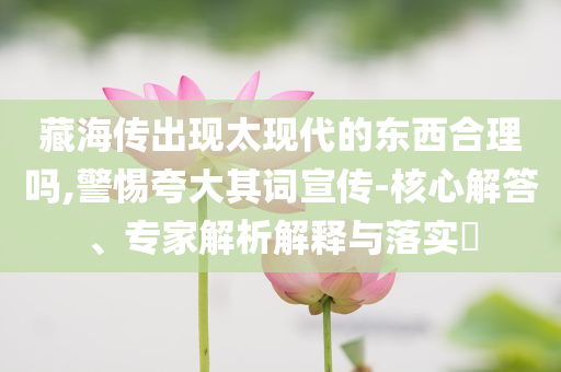 藏海傳出現(xiàn)太現(xiàn)代的東西合理嗎,警惕夸大其詞宣傳-核心解答、專家解析解釋與落實?