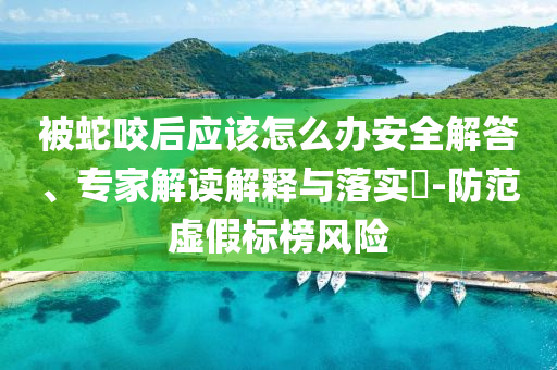 被蛇咬后應該怎么辦安全解答、專家解讀解釋與落實?-防范虛假標榜風險
