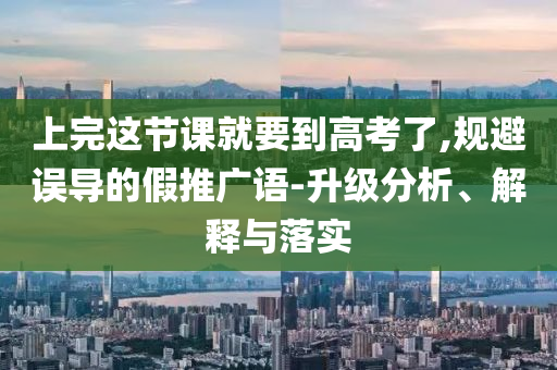 上完這節(jié)課就要到高考了,規(guī)避誤導(dǎo)的假推廣語(yǔ)-升級(jí)分析、解釋與落實(shí)
