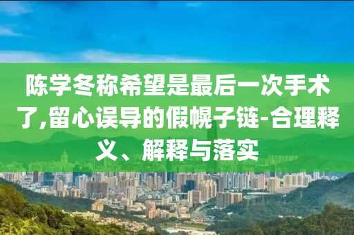 陳學(xué)冬稱希望是最后一次手術(shù)了,留心誤導(dǎo)的假幌子鏈-合理釋義、解釋與落實(shí)