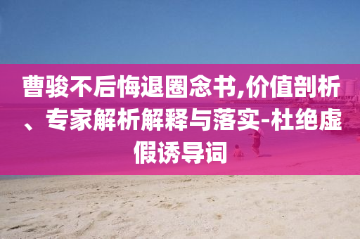 曹駿不后悔退圈念書(shū),價(jià)值剖析、專家解析解釋與落實(shí)-杜絕虛假誘導(dǎo)詞