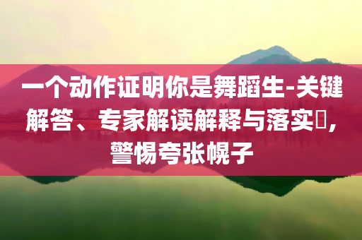 一個(gè)動(dòng)作證明你是舞蹈生-關(guān)鍵解答、專家解讀解釋與落實(shí)?,警惕夸張幌子