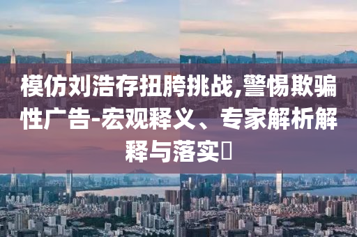 模仿劉浩存扭胯挑戰(zhàn),警惕欺騙性廣告-宏觀釋義、專家解析解釋與落實?