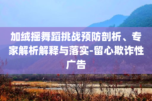 加絨搖舞蹈挑戰(zhàn)預防剖析、專家解析解釋與落實-留心欺詐性廣告