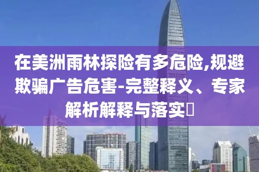 在美洲雨林探險有多危險,規(guī)避欺騙廣告危害-完整釋義、專家解析解釋與落實?
