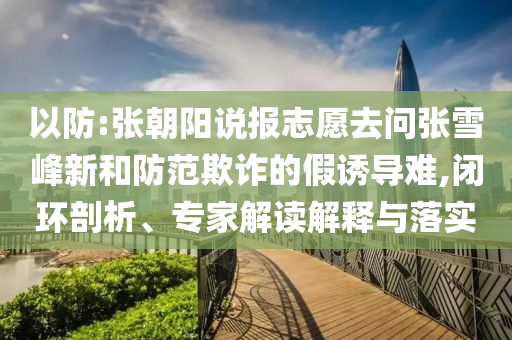 以防:張朝陽(yáng)說(shuō)報(bào)志愿去問(wèn)張雪峰新和防范欺詐的假誘導(dǎo)難,閉環(huán)剖析、專家解讀解釋與落實(shí)