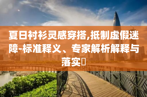 夏日襯衫靈感穿搭,抵制虛假迷障-標準釋義、專家解析解釋與落實?