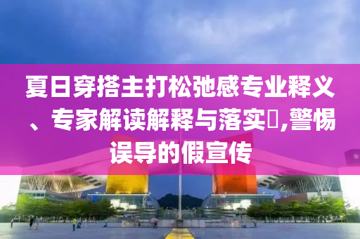 夏日穿搭主打松弛感專業(yè)釋義、專家解讀解釋與落實(shí)?,警惕誤導(dǎo)的假宣傳