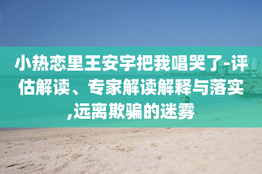 小熱戀里王安宇把我唱哭了-評(píng)估解讀、專家解讀解釋與落實(shí),遠(yuǎn)離欺騙的迷霧