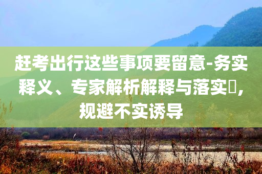 趕考出行這些事項(xiàng)要留意-務(wù)實(shí)釋義、專家解析解釋與落實(shí)?,規(guī)避不實(shí)誘導(dǎo)