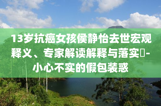 13歲抗癌女孩侯靜怡去世宏觀釋義、專家解讀解釋與落實?-小心不實的假包裝惑