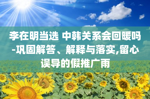 李在明當(dāng)選 中韓關(guān)系會回暖嗎-鞏固解答、解釋與落實(shí),留心誤導(dǎo)的假推廣雨