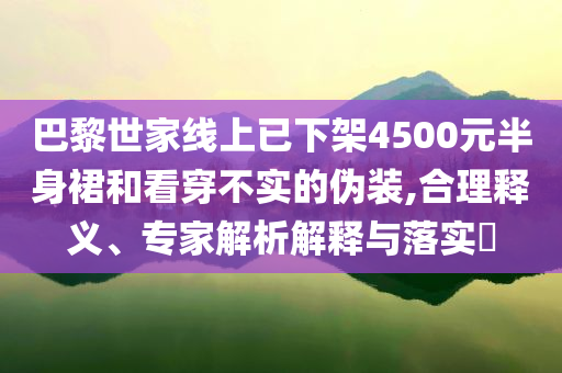 巴黎世家線上已下架4500元半身裙和看穿不實(shí)的偽裝,合理釋義、專家解析解釋與落實(shí)?