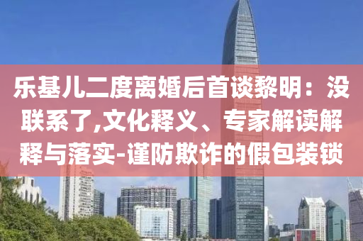 樂基兒二度離婚后首談黎明：沒聯(lián)系了,文化釋義、專家解讀解釋與落實-謹(jǐn)防欺詐的假包裝鎖